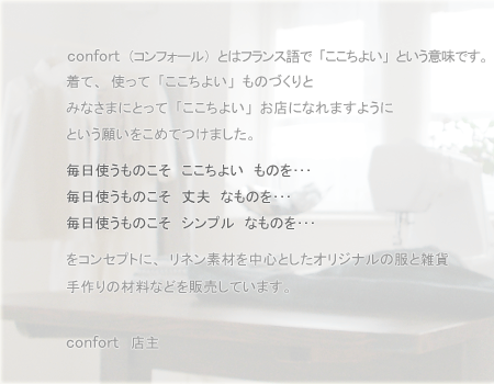 confort�i�R���t�H�[���j�Ƃ̓t�����X��Łu�������悢�v�Ƃ����Ӗ��ł��B���āA�g���āu�������悢�v���̂Â���Ƃ݂Ȃ��܂ɂƂ��āu�������悢�v���X�ɂȂ�܂��悤�ɂƂ����肢�����߂Ă��܂����B�����g�����̂����@�������悢�@���̂𥥥�@�����g�����̂����@��v�@�Ȃ��̂𥥥�@�����g�����̂����@�V���v���@�Ȃ��̂𥥥�@���R���Z�v�g�ɁA���l���f�ނ𒆐S�Ƃ����I���W�i���̕��ƎG�݁E����̍ޗ��Ȃǂ�̔����Ă��܂��Bconfort�͖��T���j����10�F00�`14�F00�̂݃I�[�v�����鎩��V���b�v�ł��B���F�B�̉ƂɗV�тɍs�����o�ŁA�ǂ������C�y�ɂ�������肭�������B�݂Ȃ��܂̂����X��S��肨�҂����Ă��܂��Bconfort�@�X��